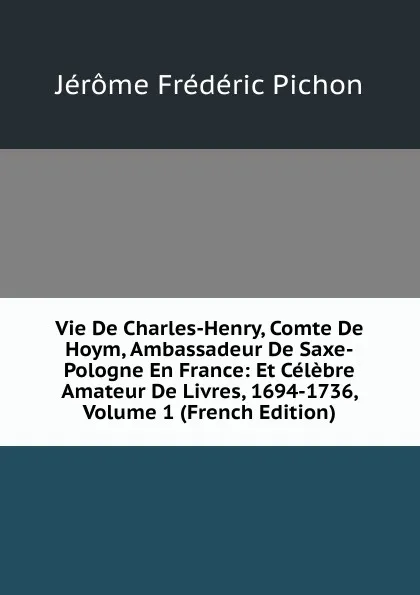 Обложка книги Vie De Charles-Henry, Comte De Hoym, Ambassadeur De Saxe-Pologne En France: Et Celebre Amateur De Livres, 1694-1736, Volume 1 (French Edition), Jérôme Frédéric Pichon