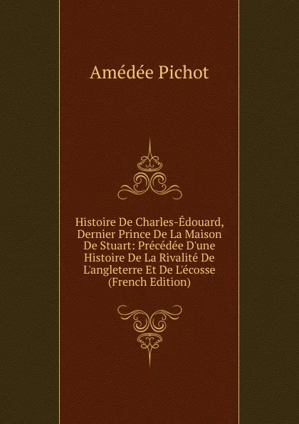 Обложка книги Histoire De Charles-Edouard, Dernier Prince De La Maison De Stuart: Precedee D.une Histoire De La Rivalite De L.angleterre Et De L.ecosse (French Edition), Amédée Pichot