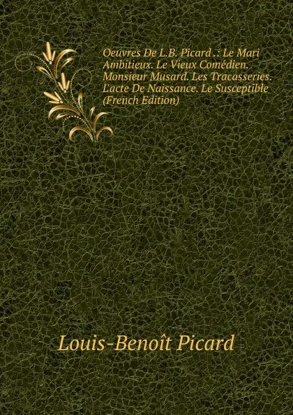 Обложка книги Oeuvres De L.B. Picard .: Le Mari Ambitieux. Le Vieux Comedien. Monsieur Musard. Les Tracasseries. L.acte De Naissance. Le Susceptible (French Edition), Louis-Benoit Picard