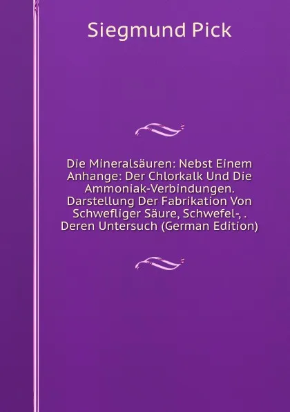 Обложка книги Die Mineralsauren: Nebst Einem Anhange: Der Chlorkalk Und Die Ammoniak-Verbindungen. Darstellung Der Fabrikation Von Schwefliger Saure, Schwefel-, . Deren Untersuch (German Edition), Siegmund Pick