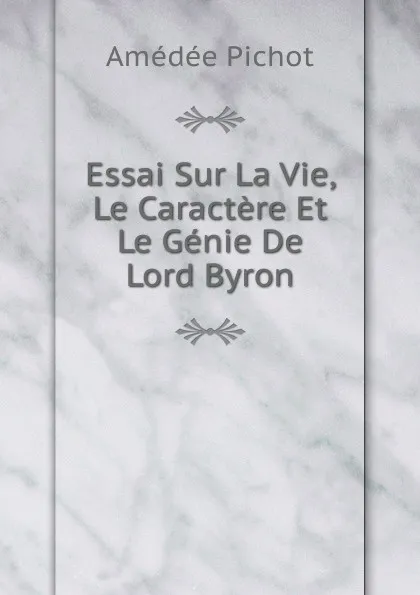 Обложка книги Essai Sur La Vie, Le Caractere Et Le Genie De Lord Byron, Amédée Pichot