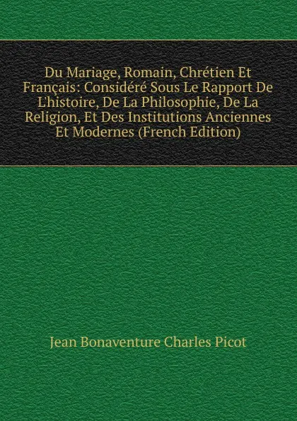 Обложка книги Du Mariage, Romain, Chretien Et Francais: Considere Sous Le Rapport De L.histoire, De La Philosophie, De La Religion, Et Des Institutions Anciennes Et Modernes (French Edition), Jean Bonaventure Charles Picot