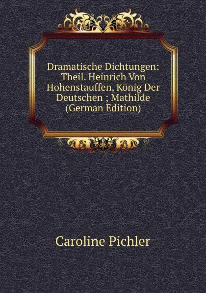 Обложка книги Dramatische Dichtungen: Theil. Heinrich Von Hohenstauffen, Konig Der Deutschen ; Mathilde (German Edition), Caroline Pichler