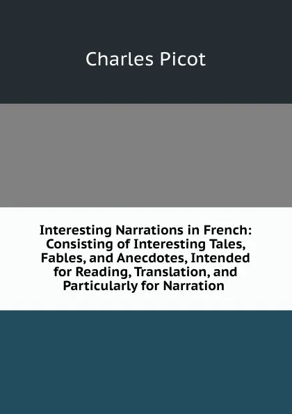 Обложка книги Interesting Narrations in French: Consisting of Interesting Tales, Fables, and Anecdotes, Intended for Reading, Translation, and Particularly for Narration ., Charles Picot