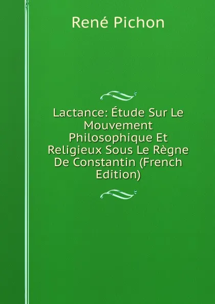 Обложка книги Lactance: Etude Sur Le Mouvement Philosophique Et Religieux Sous Le Regne De Constantin (French Edition), René Pichon