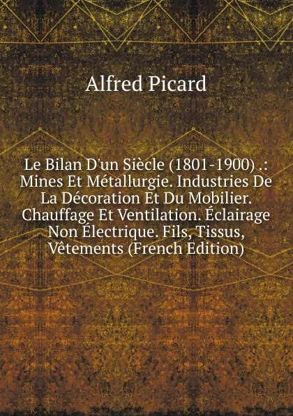 Обложка книги Le Bilan D.un Siecle (1801-1900) .: Mines Et Metallurgie. Industries De La Decoration Et Du Mobilier. Chauffage Et Ventilation. Eclairage Non Electrique. Fils, Tissus, Vetements (French Edition), Alfred Picard