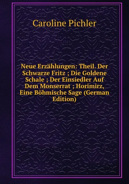 Обложка книги Neue Erzahlungen: Theil. Der Schwarze Fritz ; Die Goldene Schale ; Der Einsiedler Auf Dem Monserrat ; Horimirz, Eine Bohmische Sage (German Edition), Caroline Pichler