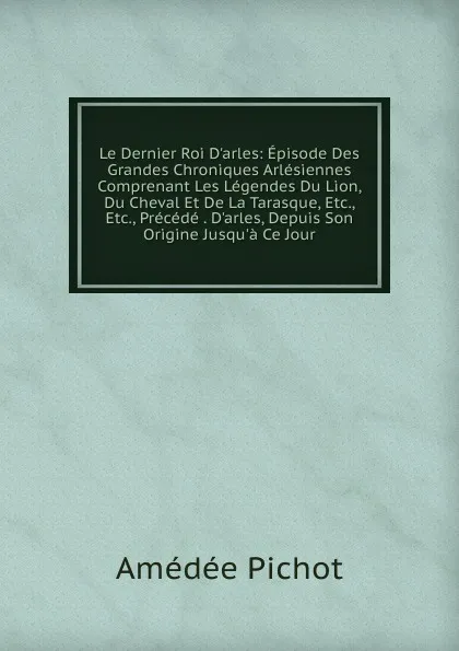 Обложка книги Le Dernier Roi D.arles: Episode Des Grandes Chroniques Arlesiennes Comprenant Les Legendes Du Lion, Du Cheval Et De La Tarasque, Etc., Etc., Precede . D.arles, Depuis Son Origine Jusqu.a Ce Jour, Amédée Pichot