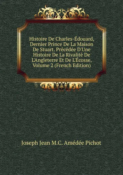 Обложка книги Histoire De Charles-Edouard, Dernier Prince De La Maison De Stuart. Precedee D.Une Histoire De La Rivalite De L.Angleterre Et De L.Ecosse, Volume 2 (French Edition), Joseph Jean M.C. Amédée Pichot