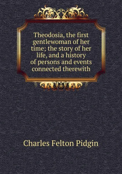 Обложка книги Theodosia, the first gentlewoman of her time; the story of her life, and a history of persons and events connected therewith, Charles Felton Pidgin