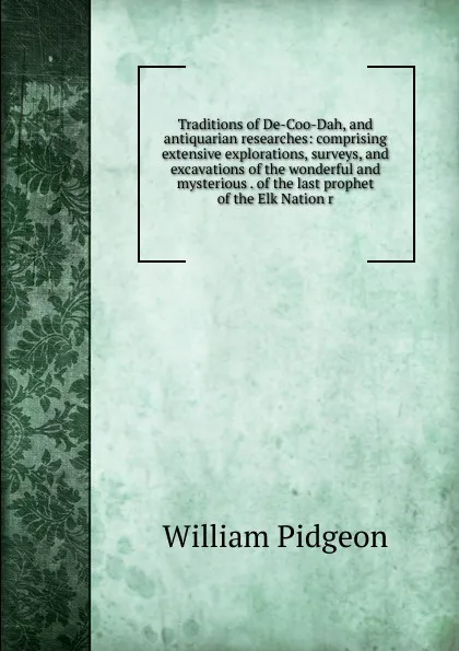 Обложка книги Traditions of De-Coo-Dah, and antiquarian researches: comprising extensive explorations, surveys, and excavations of the wonderful and mysterious . of the last prophet of the Elk Nation r, William Pidgeon