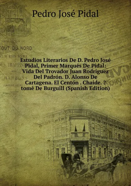 Обложка книги Estudios Literarios De D. Pedro Jose Pidal, Primer Marques De Pidal: Vida Del Trovador Juan Rodriguez Del Padron. D. Alonso De Cartagena. El Centon . Chaide. .tome De Burguill (Spanish Edition), Pedro José Pidal