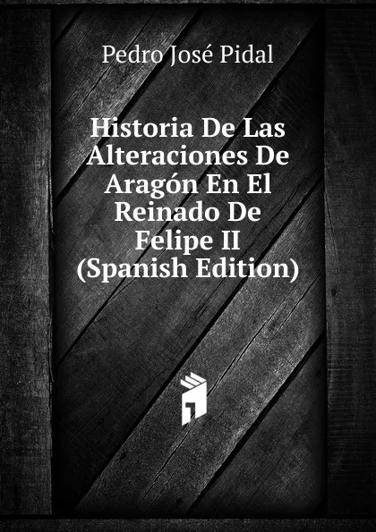 Обложка книги Historia De Las Alteraciones De Aragon En El Reinado De Felipe II (Spanish Edition), Pedro José Pidal