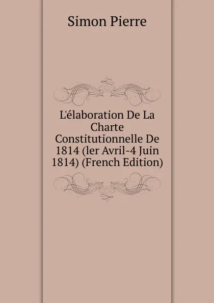 Обложка книги L.elaboration De La Charte Constitutionnelle De 1814 (ler Avril-4 Juin 1814) (French Edition), Simon Pierre