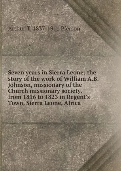 Обложка книги Seven years in Sierra Leone; the story of the work of William A.B. Johnson, missionary of the Church missionary society, from 1816 to 1823 in Regent.s Town, Sierra Leone, Africa, Arthur T. Pierson