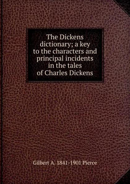 Обложка книги The Dickens dictionary; a key to the characters and principal incidents in the tales of Charles Dickens, Gilbert A. 1841-1901 Pierce