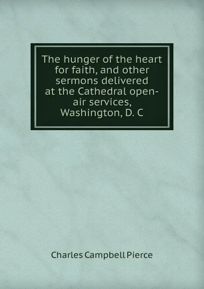 Обложка книги The hunger of the heart for faith, and other sermons delivered at the Cathedral open-air services, Washington, D. C., Charles Campbell Pierce