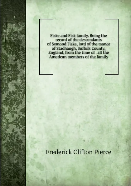 Обложка книги Fiske and Fisk family. Being the record of the descendants of Symond Fiske, lord of the manor of Stadhaugh, Suffolk County, England, from the time of . all the American members of the family, Frederick Clifton Pierce