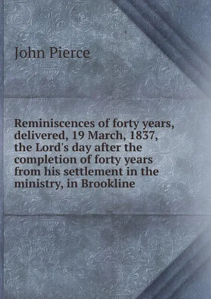 Обложка книги Reminiscences of forty years, delivered, 19 March, 1837, the Lord.s day after the completion of forty years from his settlement in the ministry, in Brookline, John Pierce