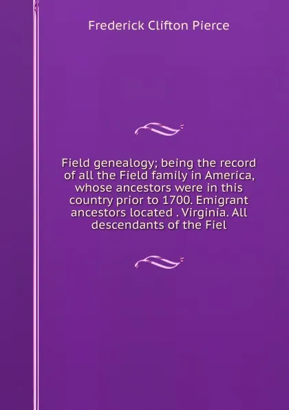 Обложка книги Field genealogy; being the record of all the Field family in America, whose ancestors were in this country prior to 1700. Emigrant ancestors located . Virginia. All descendants of the Fiel, Frederick Clifton Pierce