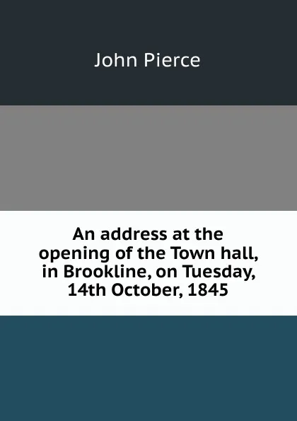 Обложка книги An address at the opening of the Town hall, in Brookline, on Tuesday, 14th October, 1845, John Pierce