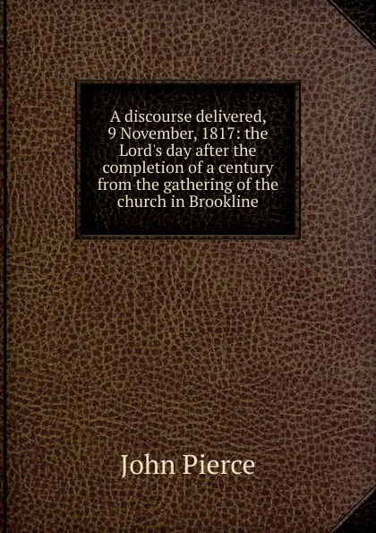 Обложка книги A discourse delivered, 9 November, 1817: the Lord.s day after the completion of a century from the gathering of the church in Brookline, John Pierce