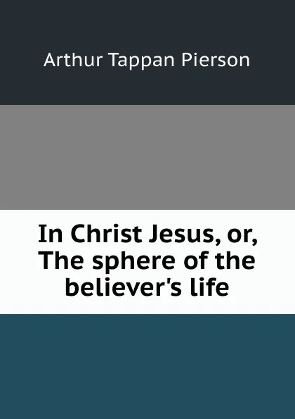 Обложка книги In Christ Jesus, or, The sphere of the believer.s life, Arthur T. Pierson