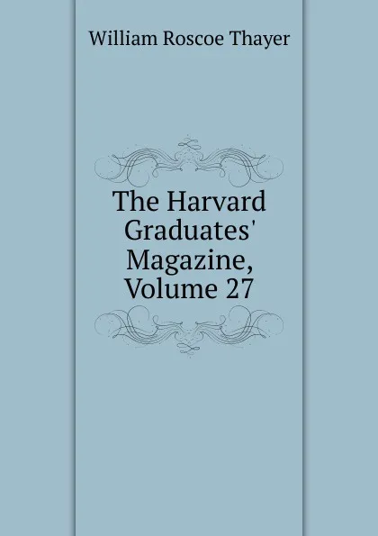 Обложка книги The Harvard Graduates. Magazine, Volume 27, William Roscoe Thayer