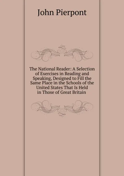 Обложка книги The National Reader: A Selection of Exercises in Reading and Speaking, Designed to Fill the Same Place in the Schools of the United States That Is Held in Those of Great Britain ., John Pierpont