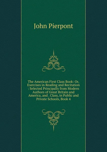 Обложка книги The American First Class Book: Or, Exercises in Reading and Recitation : Selected Principally from Modern Authors of Great Britain and America, and . Class, in Public and Private Schools, Book 4, John Pierpont