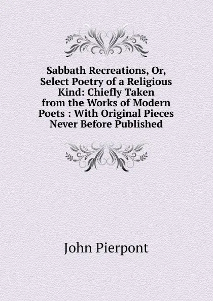 Обложка книги Sabbath Recreations, Or, Select Poetry of a Religious Kind: Chiefly Taken from the Works of Modern Poets : With Original Pieces Never Before Published, John Pierpont