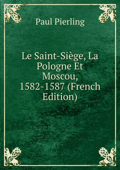 Обложка книги Le Saint-Siege, La Pologne Et Moscou, 1582-1587 (French Edition), Paul Pierling