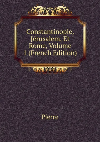 Обложка книги Constantinople, Jerusalem, Et Rome, Volume 1 (French Edition), Pierre