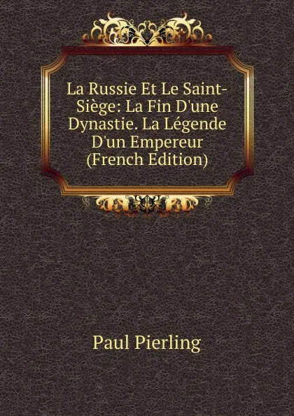 Обложка книги La Russie Et Le Saint-Siege: La Fin D.une Dynastie. La Legende D.un Empereur (French Edition), Paul Pierling