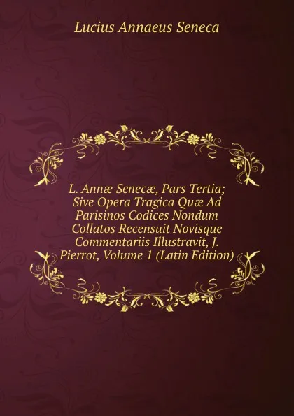 Обложка книги L. Annae Senecae, Pars Tertia; Sive Opera Tragica Quae Ad Parisinos Codices Nondum Collatos Recensuit Novisque Commentariis Illustravit, J. Pierrot, Volume 1 (Latin Edition), Seneca the Younger