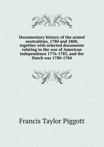 Обложка книги Documentary history of the armed neutralities, 1780 and 1800, together with selected documents relating to the war of American independence 1776-1783, and the Dutch war 1780-1784, Francis Taylor Piggott