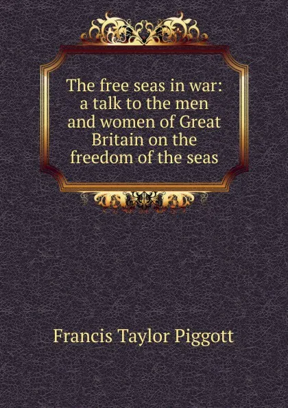 Обложка книги The free seas in war: a talk to the men and women of Great Britain on the freedom of the seas, Francis Taylor Piggott