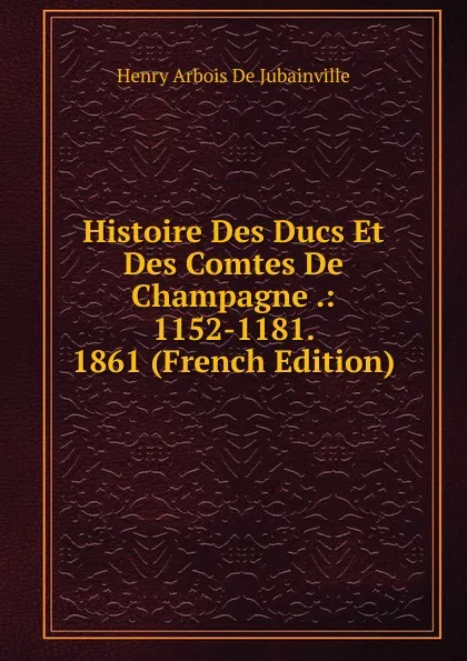 Обложка книги Histoire Des Ducs Et Des Comtes De Champagne .: 1152-1181. 1861 (French Edition), Henry Arbois de Jubainville