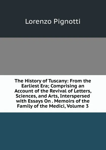 Обложка книги The History of Tuscany: From the Earliest Era; Comprising an Account of the Revival of Letters, Sciences, and Arts, Interspersed with Essays On . Memoirs of the Family of the Medici, Volume 3, Lorenzo Pignotti