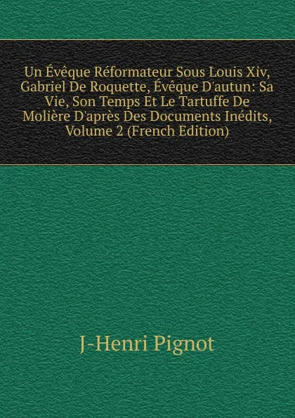 Обложка книги Un Eveque Reformateur Sous Louis Xiv, Gabriel De Roquette, Eveque D.autun: Sa Vie, Son Temps Et Le Tartuffe De Moliere D.apres Des Documents Inedits, Volume 2 (French Edition), J-Henri Pignot