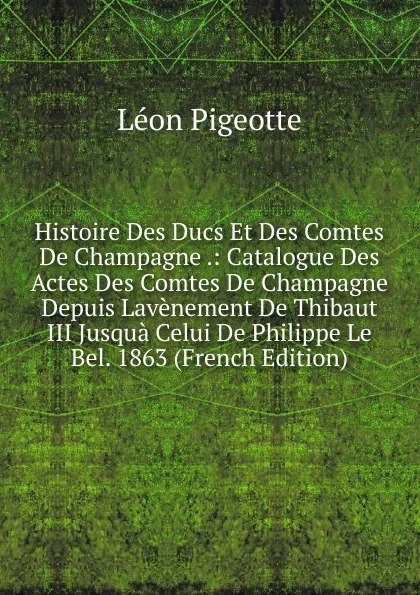 Обложка книги Histoire Des Ducs Et Des Comtes De Champagne .: Catalogue Des Actes Des Comtes De Champagne Depuis Lavenement De Thibaut III Jusqua Celui De Philippe Le Bel. 1863 (French Edition), Léon Pigeotte