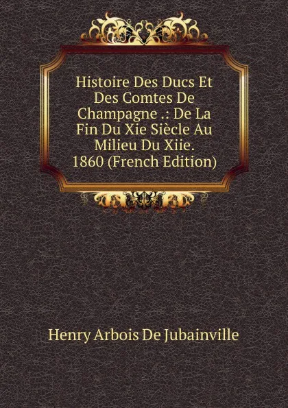 Обложка книги Histoire Des Ducs Et Des Comtes De Champagne .: De La Fin Du Xie Siecle Au Milieu Du Xiie. 1860 (French Edition), Henry Arbois de Jubainville