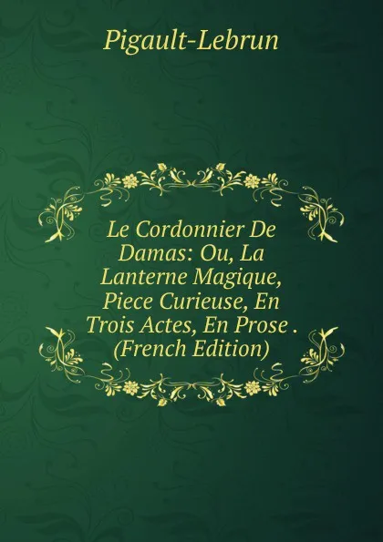 Обложка книги Le Cordonnier De Damas: Ou, La Lanterne Magique, Piece Curieuse, En Trois Actes, En Prose . (French Edition), Pigault-Lebrun