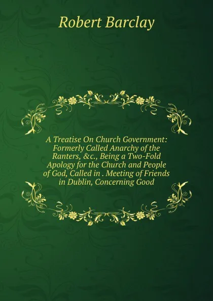 Обложка книги A Treatise On Church Government: Formerly Called Anarchy of the Ranters, .c., Being a Two-Fold Apology for the Church and People of God, Called in . Meeting of Friends in Dublin, Concerning Good, Robert Barclay