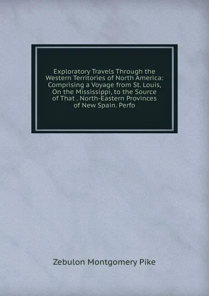 Обложка книги Exploratory Travels Through the Western Territories of North America: Comprising a Voyage from St. Louis, On the Mississippi, to the Source of That . North-Eastern Provinces of New Spain. Perfo, Zebulon Montgomery Pike