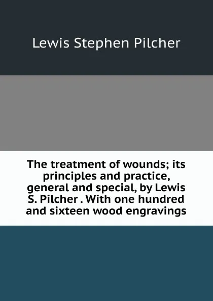 Обложка книги The treatment of wounds; its principles and practice, general and special, by Lewis S. Pilcher . With one hundred and sixteen wood engravings, Lewis Stephen Pilcher