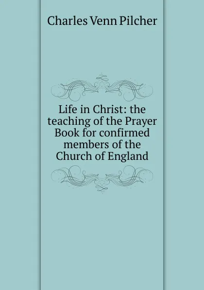 Обложка книги Life in Christ: the teaching of the Prayer Book for confirmed members of the Church of England, Charles Venn Pilcher