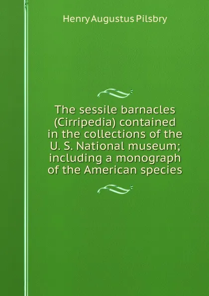 Обложка книги The sessile barnacles (Cirripedia) contained in the collections of the U. S. National museum; including a monograph of the American species, Henry Augustus Pilsbry