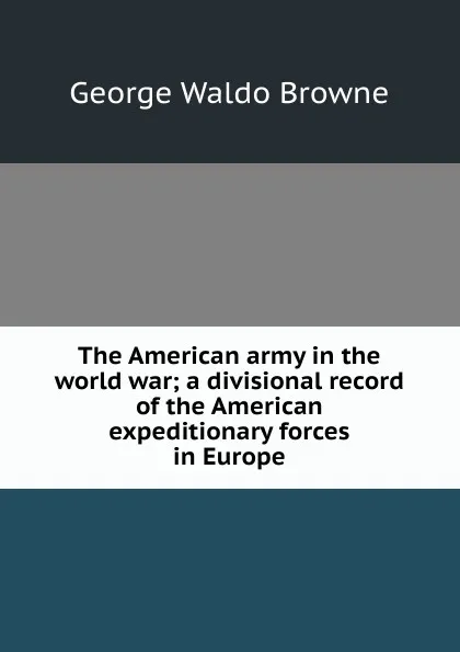 Обложка книги The American army in the world war; a divisional record of the American expeditionary forces in Europe, George Waldo Browne