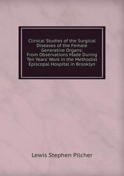 Обложка книги Clinical Studies of the Surgical Diseases of the Female Generative Organs: From Observations Made During Ten Years. Work in the Methodist Episcopal Hospital in Brooklyn, Lewis Stephen Pilcher